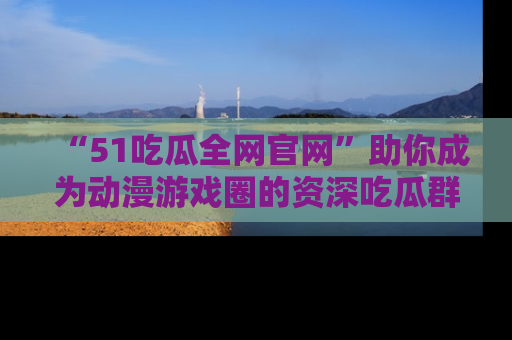 “51吃瓜全网官网”助你成为动漫游戏圈的资深吃瓜群众!