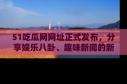 51吃瓜网网址正式发布,分享娱乐八卦、趣味新闻的新平台