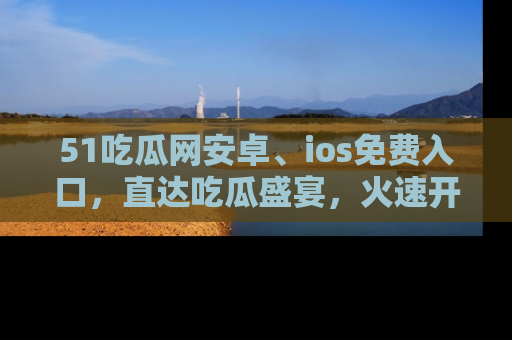 51吃瓜网安卓、ios免费入口,直达吃瓜盛宴,火速开启线上体验!