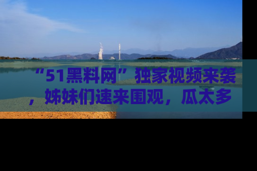 “51黑料网”独家视频来袭，姊妹们速来围观，瓜太多简直停不下来！