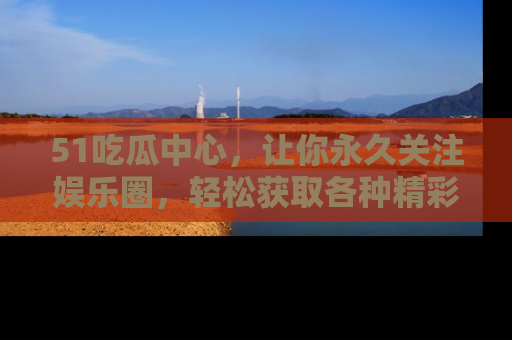51吃瓜中心,让你永久关注娱乐圈,轻松获取各种精彩的吃瓜信息!