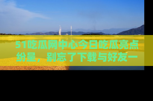 51吃瓜网中心今日吃瓜亮点纷呈,别忘了下载与好友一同分享!