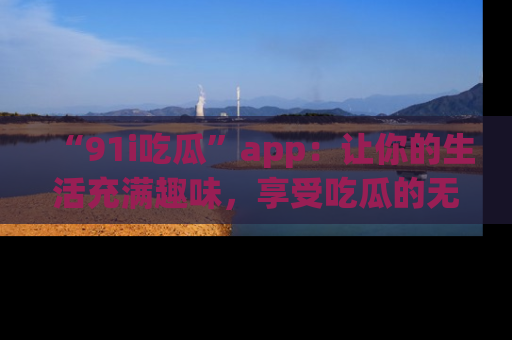“91i吃瓜”app:让你的生活充满趣味,享受吃瓜的无限乐趣!