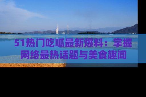 51热门吃呱最新爆料:掌握网络最热话题与美食趣闻