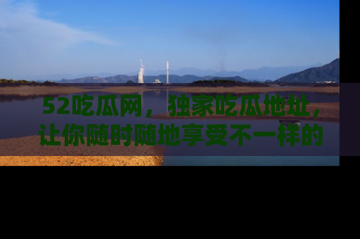 52吃瓜网,独家吃瓜地址,让你随时随地享受不一样的观看体验!