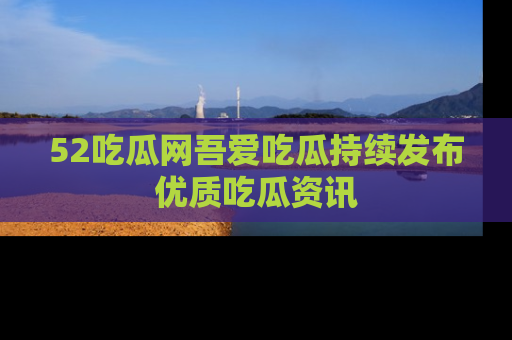 52吃瓜网吾爱吃瓜持续发布优质吃瓜资讯