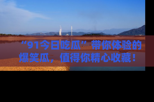 “91今日吃瓜”带你体验的爆笑瓜,值得你精心收藏!