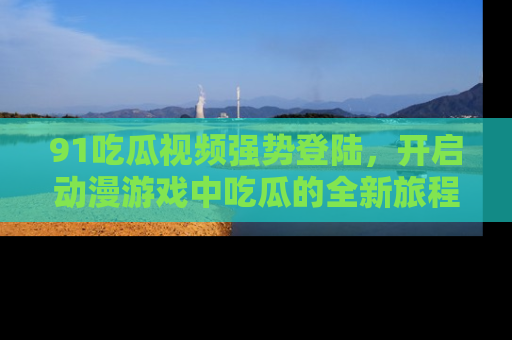 91吃瓜视频强势登陆,开启动漫游戏中吃瓜的全新旅程!
