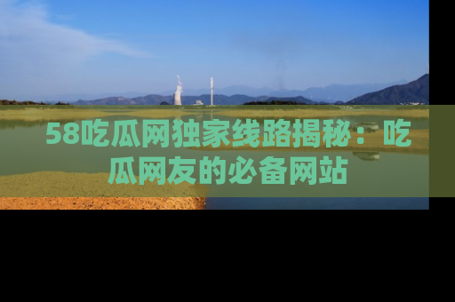 58吃瓜网独家线路揭秘:吃瓜网友的必备网站