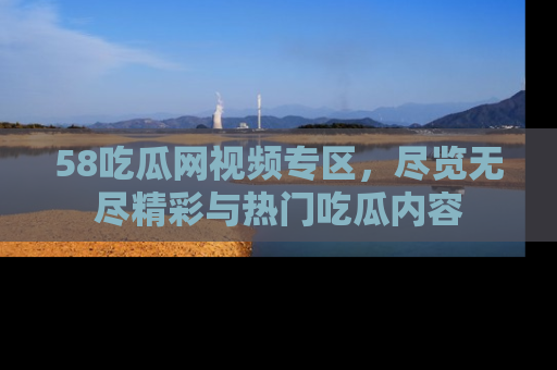 58吃瓜网视频专区,尽览无尽精彩与热门吃瓜内容