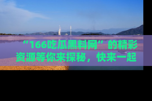 “166吃瓜黑料网”的精彩资源等你来探秘，快来一起吃瓜吧！