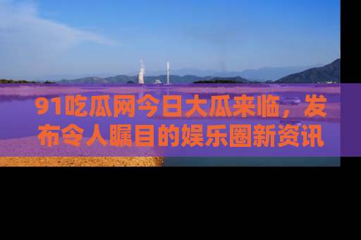 91吃瓜网今日大瓜来临,发布令人瞩目的娱乐圈新资讯!