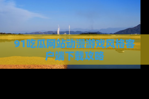 91吃瓜网站动漫游戏风格客户端下载攻略
