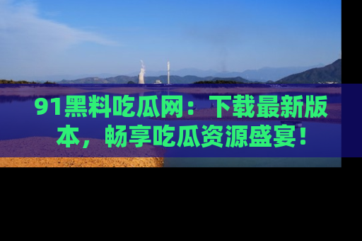 91黑料吃瓜网:下载最新版本,畅享吃瓜资源盛宴!