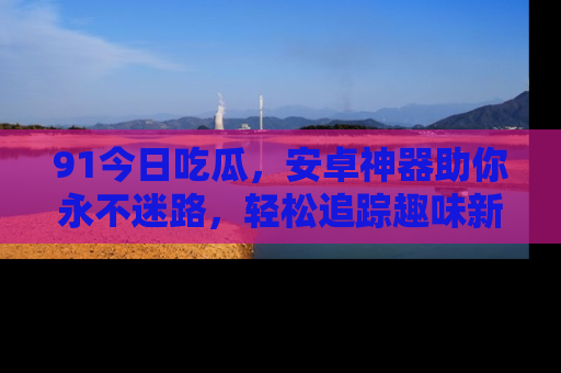 91今日吃瓜,安卓神器助你永不迷路,轻松追踪趣味新闻!