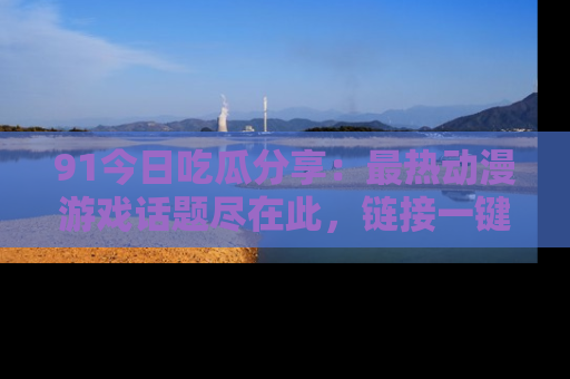 91今日吃瓜分享:最热动漫游戏话题尽在此,链接一键畅游!