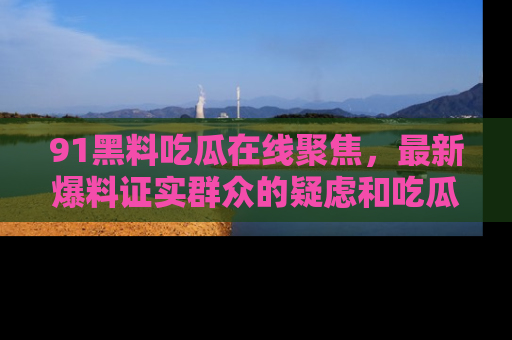 91黑料吃瓜在线聚焦,最新爆料证实群众的疑虑和吃瓜乐趣!