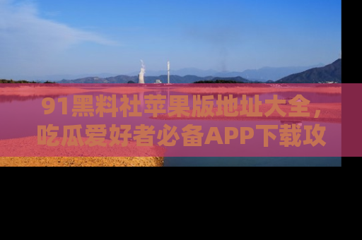91黑料社苹果版地址大全,吃瓜爱好者必备APP下载攻略
