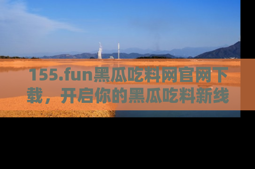 155.fun黑瓜吃料网官网下载,开启你的黑瓜吃料新线路,轻松找到入口!