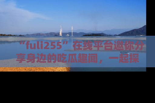“fuli255”在线平台邀你分享身边的吃瓜趣闻,一起探索生活的小秘密!