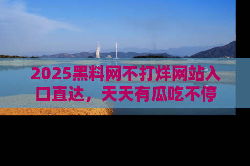 2025黑料网不打烊网站入口直达,天天有瓜吃不停
