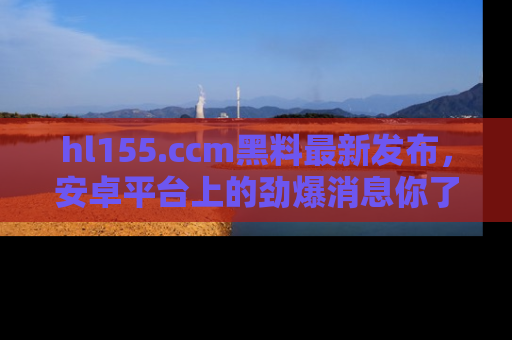 hl155.ccm黑料最新发布,安卓平台上的劲爆消息你了解了吗?