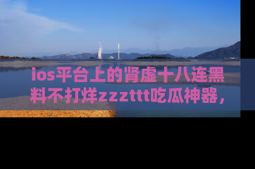 ios平台上的肾虚十八连黑料不打烊zzzttt吃瓜神器，你绝对不能错过