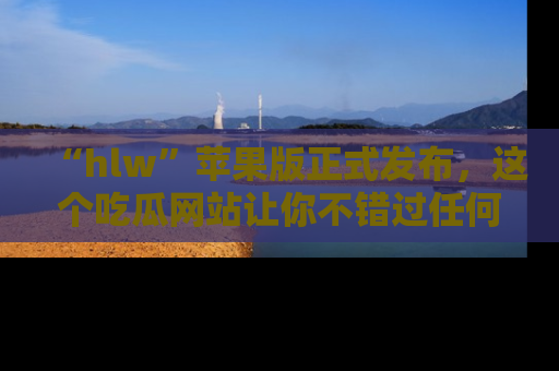 “hlw”苹果版正式发布,这个吃瓜网站让你不错过任何热议话题!