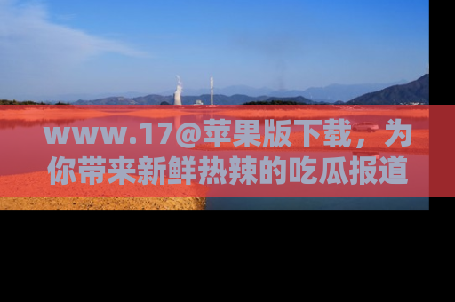 www.17@苹果版下载，为你带来新鲜热辣的吃瓜报道，尽情享受！