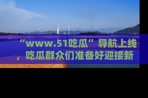 “www.51吃瓜”导航上线,吃瓜群众们准备好迎接新一波奇葩事件吗?