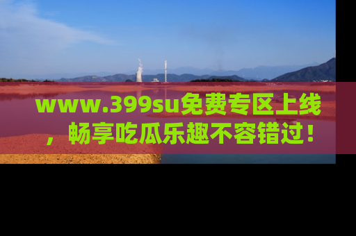 www.399su免费专区上线，畅享吃瓜乐趣不容错过！