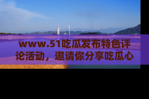 www.51吃瓜发布特色评论活动，邀请你分享吃瓜心得与看法！
