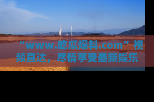 “www.吃瓜爆料.com”视频直达,尽情享受最新娱乐圈的吃瓜盛宴!