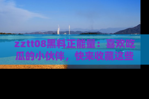 zztt08黑料正能量：喜欢吃瓜的小伙伴，快来收藏这些优质资源！