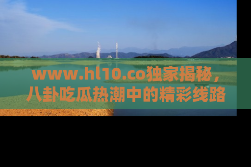 www.hl10.co独家揭秘，八卦吃瓜热潮中的精彩线路推荐