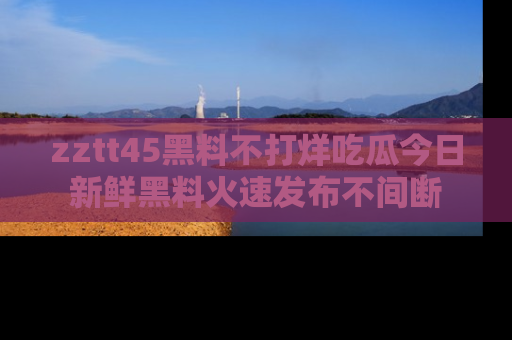 zztt45黑料不打烊吃瓜今日新鲜黑料火速发布不间断