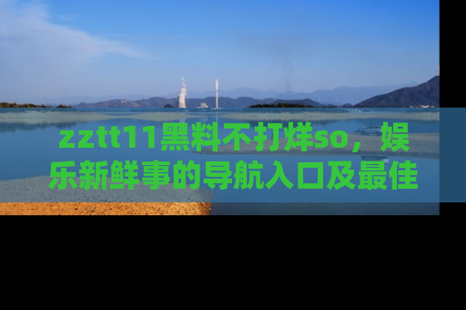 zztt11黑料不打烊so，娱乐新鲜事的导航入口及最佳浏览线路推荐