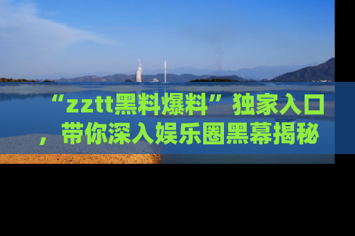 “zztt黑料爆料”独家入口,带你深入娱乐圈黑幕揭秘