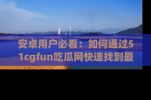 安卓用户必看：如何通过51cgfun吃瓜网快速找到最新链接？