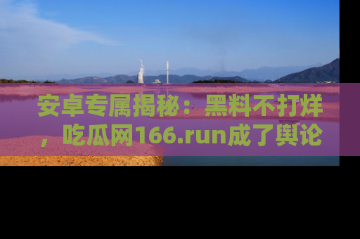 安卓专属揭秘：黑料不打烊，吃瓜网166.run成了舆论风暴的中心