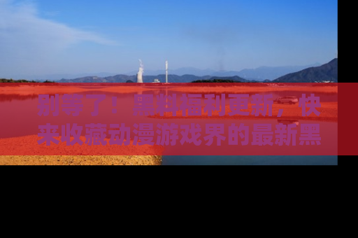别等了！黑料福利更新，快来收藏动漫游戏界的最新黑料吧！