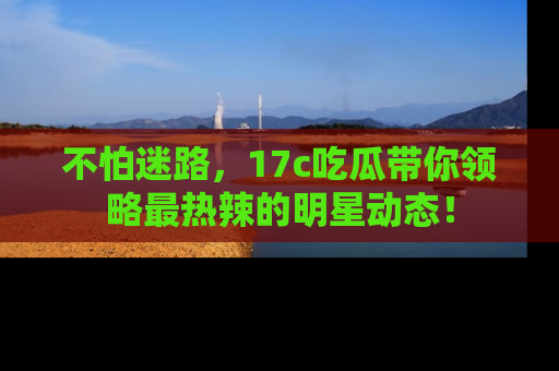 不怕迷路，17c吃瓜带你领略最热辣的明星动态！