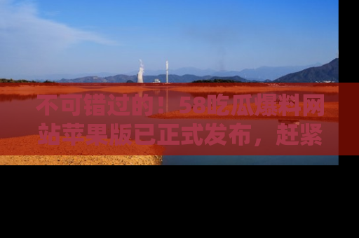 不可错过的！58吃瓜爆料网站苹果版已正式发布，赶紧体验！