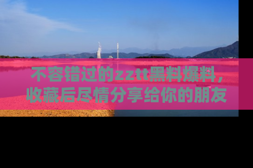 不容错过的zztt黑料爆料，收藏后尽情分享给你的朋友