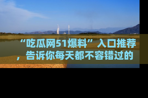 “吃瓜网51爆料”入口推荐,告诉你每天都不容错过的娱乐八卦!