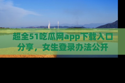 超全51吃瓜网app下载入口分享，女生登录办法公开
