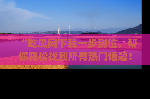 “吃瓜网下载一步到位,帮你轻松找到所有热门话题!”网址:www.chiguaw.com