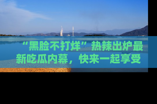 “黑脸不打烊”热辣出炉最新吃瓜内幕,快来一起享受这份乐趣吧!