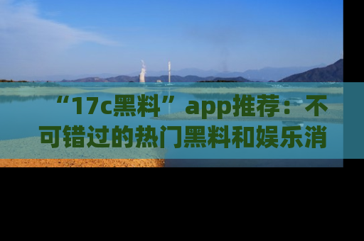 “17c黑料”app推荐:不可错过的热门黑料和娱乐消息