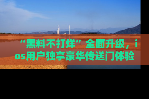 “黑料不打烊”全面升级,ios用户独享豪华传送门体验!